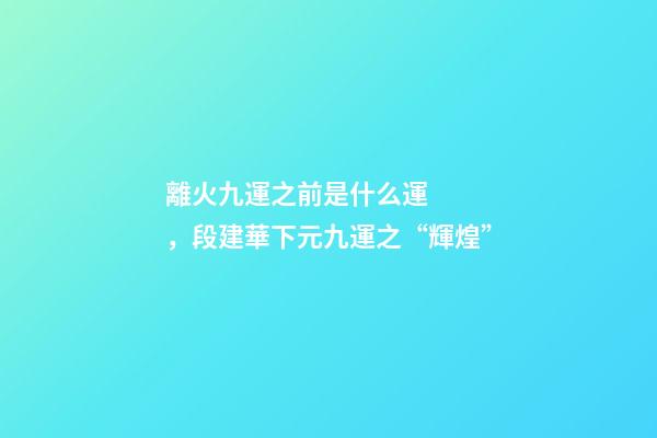 離火九運之前是什么運，段建華下元九運之“輝煌”